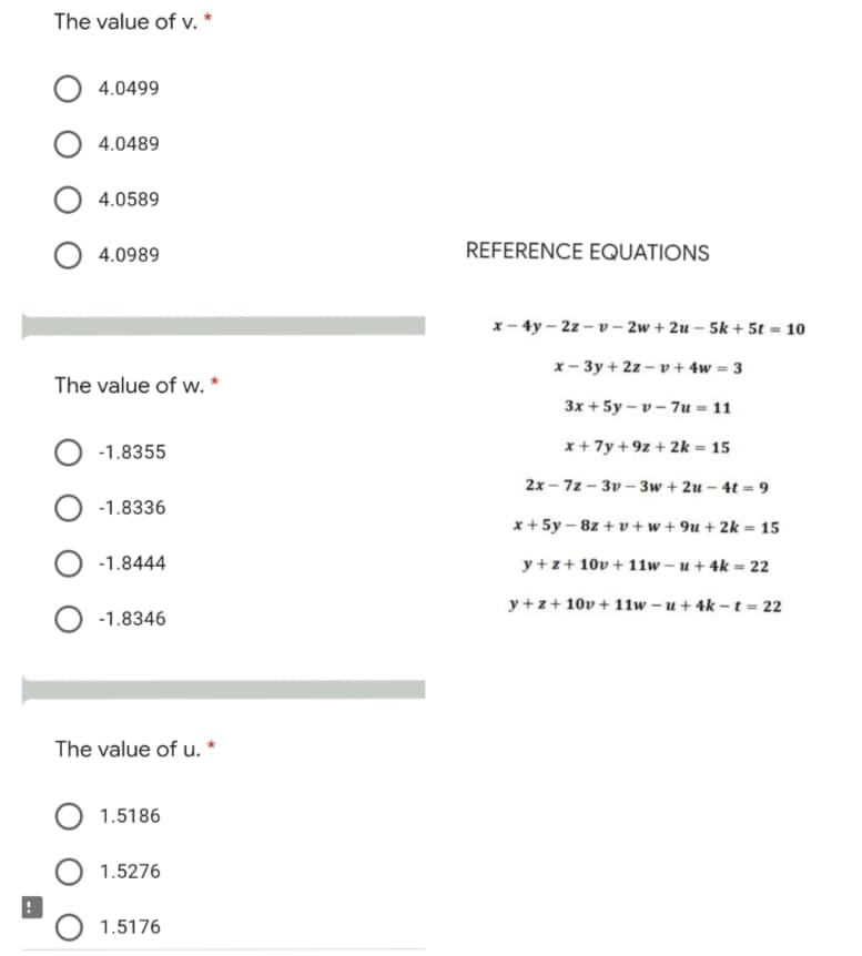 The value of v. *
4.0499
4.0489
4.0589
4.0989
REFERENCE EQUATIONS
x- 4y – 2z - v– 2w + 2u – 5k + 5t = 10
x- 3y + 2z – v + 4w = 3
The value of w. *
3x + 5y – v - 7u = 11
-1.8355
x+ 7y + 9z + 2k = 15
2x - 7z - 3v – 3w + 2u – 4t = 9
-1.8336
x + 5y – 8z + v + w + 9u + 2k = 15
-1.8444
y + z+ 10v + 11w – u + 4k = 22
y +z+ 10v + 11w – u + 4k - t= 22
-1.8346
The value of u.
1.5186
1.5276
1.5176
