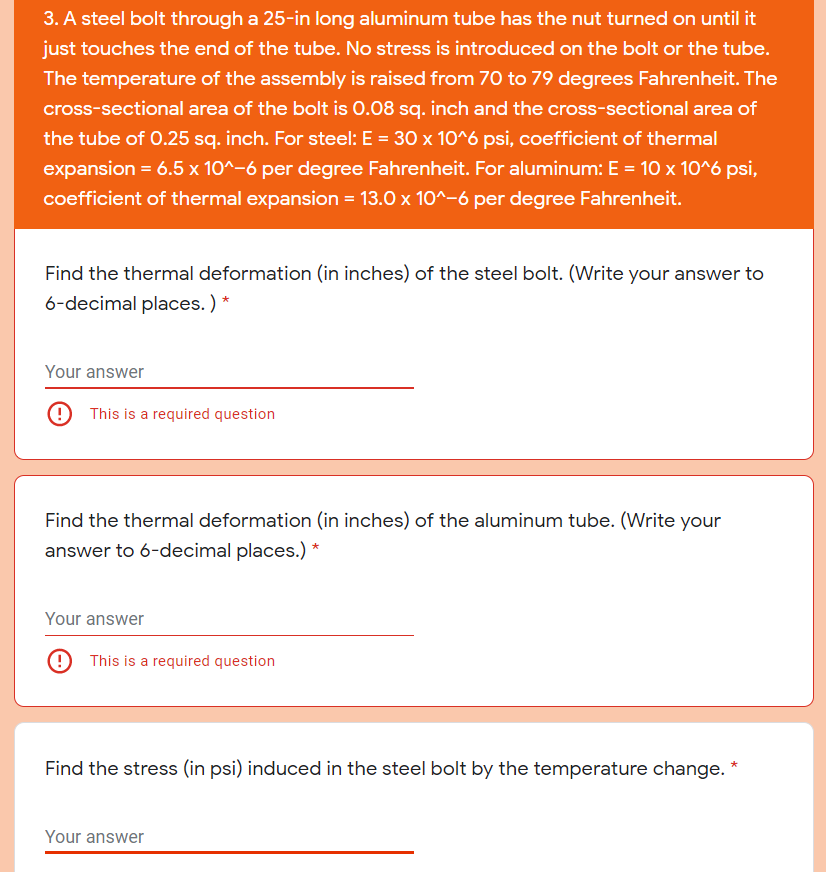 3. A steel bolt through a 25-in long aluminum tube has the nut turned on until it
just touches the end of the tube. No stress is introduced on the bolt or the tube.
The temperature of the assembly is raised from 70 to 79 degrees Fahrenheit. The
cross-sectional area of the bolt is 0.08 sq. inch and the cross-sectional area of
the tube of 0.25 sq. inch. For steel: E = 30 x 10^6 psi, coefficient of thermal
expansion = 6.5 x 10^-6 per degree Fahrenheit. For aluminum: E = 10 x 10^6 psi,
coefficient of thermal expansion = 13.0 x 10^-6 per degree Fahrenheit.
Find the thermal deformation (in inches) of the steel bolt. (Write your answer to
6-decimal places. ) *
Your answer
This is a required question
Find the thermal deformation (in inches) of the aluminum tube. (Write your
answer to 6-decimal places.) *
Your answer
This is a required question
Find the stress (in psi) induced in the steel bolt by the temperature change. *
Your answer
