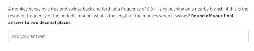 A monkey hangs by a tree and swings back and forth at a frequency of 0.81 Hz by pushing on a nearby branch. If this is the
resonant frequency of the periodic motion, what is the length of the monkey when it swings? Round off your final
answer to two decimal places.
Add your answer
