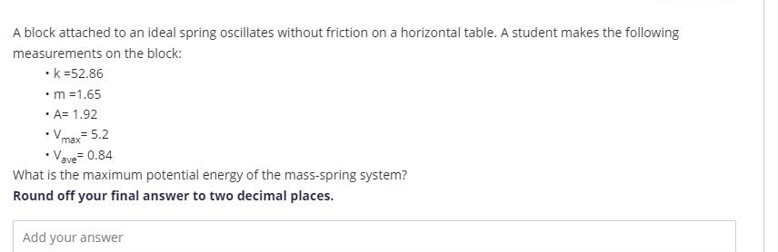 A block attached to an ideal spring oscillates without friction on a horizontal table. A student makes the following
measurements on the block:
•k =52.86
•m =1.65
· A= 1.92
• Vmax 5.2
•Vave= 0.84
What is the maximum potential energy of the mass-spring system?
Round off your final answer to two decimal places.
Add your answer
