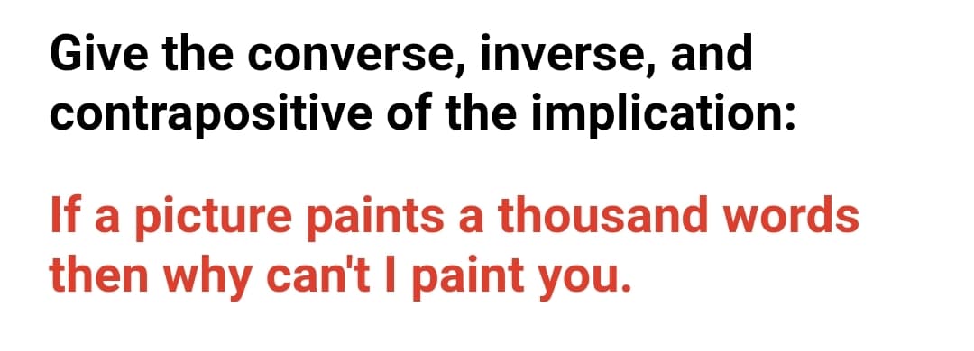 Give the converse, inverse, and
contrapositive of the implication:
If a picture paints a thousand words
then why can't I paint you.
