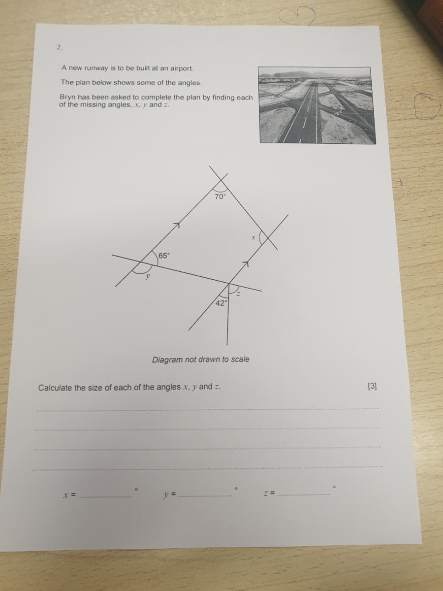 2.
A new runway is to be built at an airport.
The plan below shows some of the angles.
Bryn has been asked to complete the plan by finding each
of the missing angles, x, y and z.
70°
65°
42°
Diagram not drawn to scale
Calculate the size of each of the angles x, y and z.
[3]
y =
