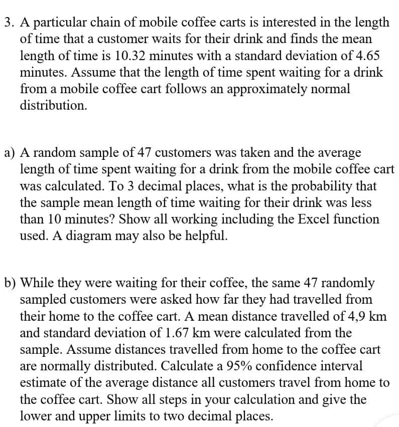 3. A particular chain of mobile coffee carts is interested in the length
of time that a customer waits for their drink and finds the mean
length of time is 10.32 minutes with a standard deviation of 4.65
minutes. Assume that the length of time spent waiting for a drink
from a mobile coffee cart follows an approximately normal
distribution.
a) A random sample of 47 customers was taken and the average
length of time spent waiting for a drink from the mobile coffee cart
was calculated. To 3 decimal places, what is the probability that
the sample mean length of time waiting for their drink was less
than 10 minutes? Show all working including the Excel function
used. A diagram may also be helpful.
b) While they were waiting for their coffee, the same 47 randomly
sampled customers were asked how far they had travelled from
their home to the coffee cart. A mean distance travelled of 4,9 km
and standard deviation of 1.67 km were calculated from the
sample. Assume distances travelled from home to the coffee cart
are normally distributed. Calculate a 95% confidence interval
estimate of the average distance all customers travel from home to
the coffee cart. Show all steps in your calculation and give the
lower and upper limits to two decimal places.
