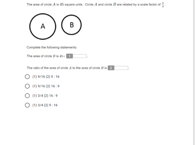 The area of circle A is 45 square units. Circle A and circle B are related by a scale factor of .
A
В
Complete the following statements:
The area of circle B is 45x 1
The ratio of the area of circle A to the area of circle B is 2
(1) 9/16 (2) 9 : 16
(1) 9/16 (2) 16:9
(1) 3/4 (2) 16 :9
(1) 3/4 (2) 9 : 16
