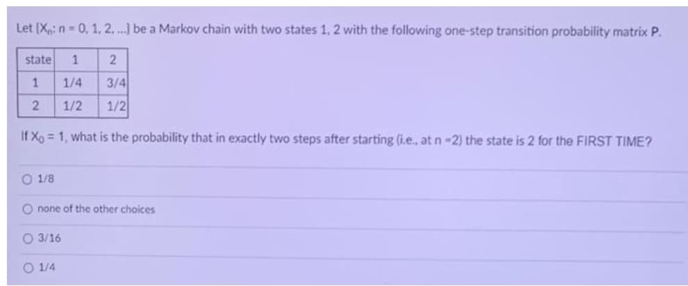 Let (Xp: n- 0, 1, 2,. ...] be a Markov chain with two states 1, 2 with the following one-step transition probability matrix P.
state
1/4
3/4
1/2
1/2
If Xo = 1, what is the probability that in exactly two steps after starting (i.e., at n -2) the state is 2 for the FIRST TIME?
O 1/8
O none of the other choices
O 3/16
O 1/4
