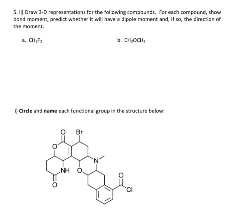 5. ii) Draw 3-D representations for the following compounds. For each compound, show
bond moment, predict whether it will have a dipole moment and, if so, the direction of
the moment.
a. CH2F2
b. CH3OCH3
i) Circle and name each functional group in the structure below:
Br
NH O.
CI
