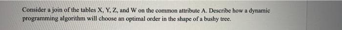 Consider a join of the tables X, Y, Z, and W on the common attribute A. Describe how a dynamic
programming algorithm will choose an optimal order in the shape of a bushy tree.