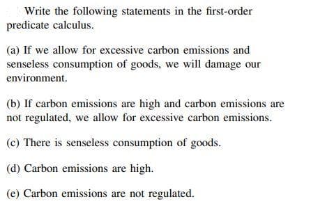 Write the following statements in the first-order
predicate calculus.
(a) If we allow for excessive carbon emissions and
senseless consumption of goods, we will damage our
environment.
(b) If carbon emissions are high and carbon emissions are
not regulated, we allow for excessive carbon emissions.
(c) There is senseless consumption of goods.
(d) Carbon emissions are high.
(e) Carbon emissions are not regulated.