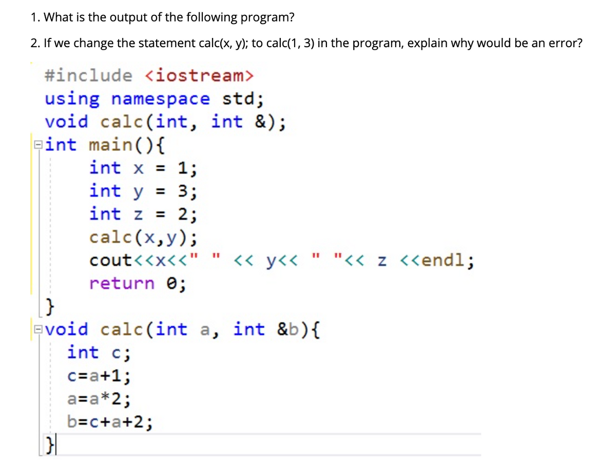 1. What is the output of the following program?
2. If we change the statement calc(x, y); to calc(1, 3) in the program, explain why would be an error?
#include <iostream>
using namespace std;
void calc(int, int &);
int main(){
int x = 1;
int y = 3;
2;
calc(x,y);
int z =
cout<<x<<"
<< y<<
" "<< z <<endl;
return e;
evoid calc(int a, int &b){
int c;
c=a+1;
a=a*2;
b=c+a+2;
