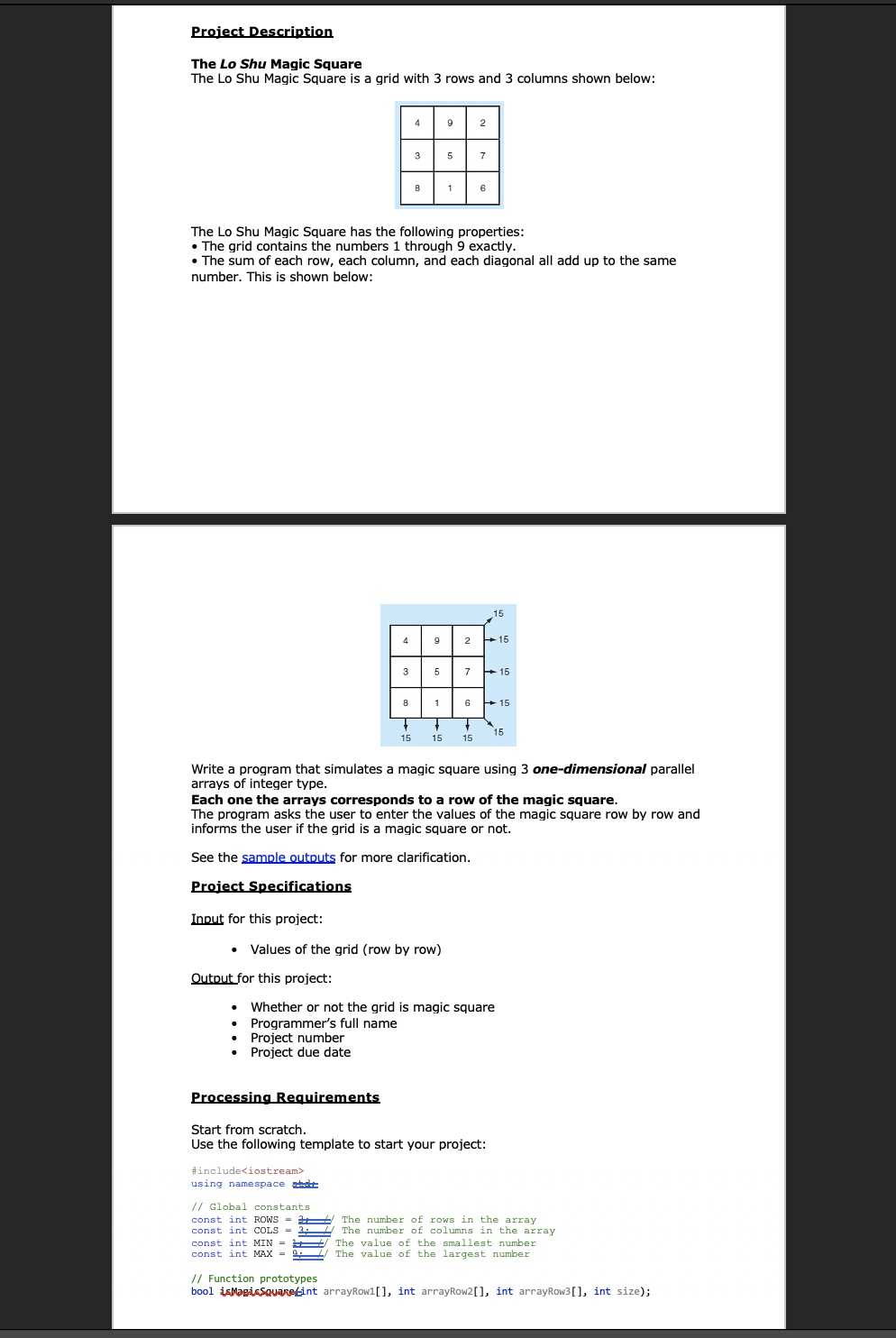 Project Description
The Lo Shu Magic Square
The Lo Shu Magic Square is a grid with 3 rows and 3 columns shown below:
4
9
2
3
5
7
1
6
The Lo Shu Magic Square has the following properties:
• The grid contains the numbers 1 through 9 exactly.
• The sum of each row, each column, and each diagonal all add up to the same
number. This is shown below:
15
4
9
2
+ 15
3
5
7
+ 15
8
6
+15
15
15
15
15
Write a program that simulates a magic square using 3 one-dimensional parallel
arrays of integer type.
Each one the arrays corresponds to a row of the magic square.
The program asks the user to enter the values of the magic square row by row and
informs the user if the grid is a magic square or not.
See the sample outputs for more clarification.
Project Specifications
Input for this project:
Values of the grid (row by row)
Output for this project:
Whether or not the grid is magic square
Programmer's full name
Project number
Project due date
Processing Requirements
Start from scratch.
Use the following template to start your project:
#include<iostream>
using namespace
// Global constants
const int ROWS = The number of rows in the array
The number of columns in the array
The value of the smallest number
The value of the largest number
const int COLS=
const int MIN =
const int MAX = 9
// Function prototypes
bool isMagissquaRetint arrayRow1[], int arrayRow2[], int arrayRow3[], int size);
