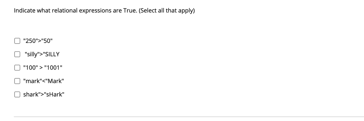 Indicate what relational expressions are True. (Select all that apply)
"250">"50"
"silly">"SILLY
"100" > "1001"
"mark"<"Mark"
shark">"sHark"
