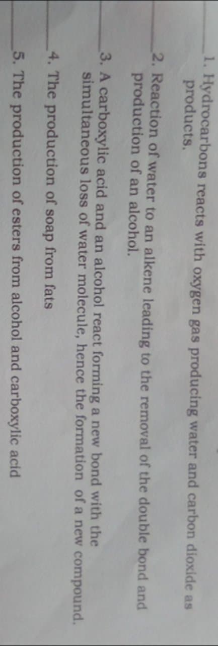 1. Hydrocarbons reacts with oxygen gas producing water and carbon dioxide as
products.
2. Reaction of water to an alkene leading to the removal of the double bond and
production of an alcohol.
3. A carboxylic acid and an alcohol react forming a new bond with the
simultaneous loss of water molecule, hence the formation of a new compound.
4. The production of soap from fats
5. The production of esters from alcohol and carboxylic acid
