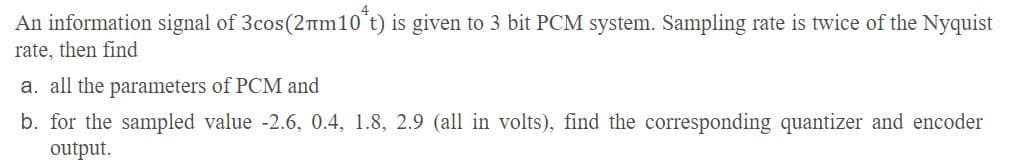 An information signal of 3cos (2m10 t) is given to 3 bit PCM system. Sampling rate is twice of the Nyquist
rate, then find
a. all the parameters of PCM and
b. for the sampled value -2.6, 0.4, 1.8, 2.9 (all in volts), find the corresponding quantizer and encoder
output.