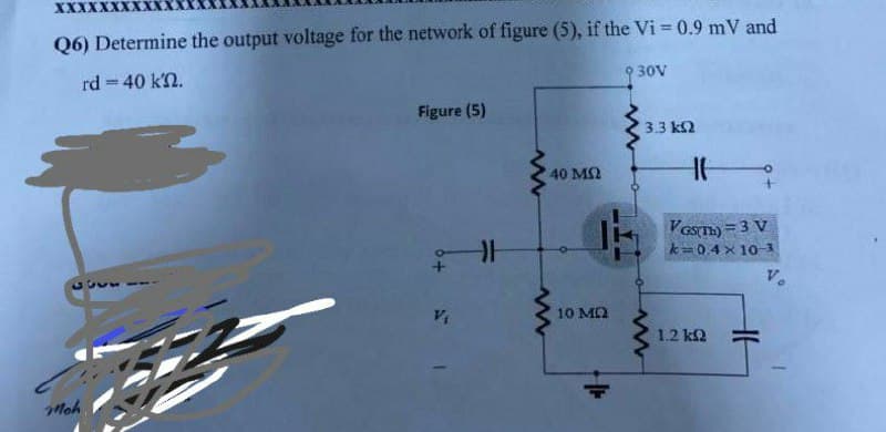 Q6) Determine the output voltage for the network of figure (5), if the Vi = 0.9 mV and
rd = 40 kn.
930V
Figure (5)
40 ΜΩ
Moh
12
Ī
V₁
www
10 ΜΩ
3.3 ΚΩ
H
VGS(TH) = 3 V
k=0.4×10-3
1.2 km2
Vo