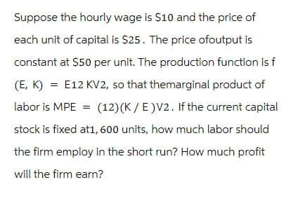 Suppose the hourly wage is $10 and the price of
each unit of capital is $25. The price of output is
constant at $50 per unit. The production function is f
(E, K) = E12 KV2, so that themarginal product of
labor is MPE = (12) (K/E)V2. If the current capital
stock is fixed at1, 600 units, how much labor should
the firm employ in the short run? How much profit
will the firm earn?