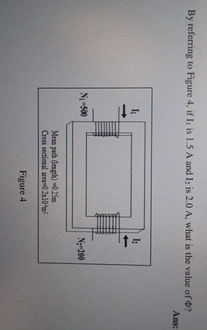 By referring to Figure 4, if I is 1.5 A and I2 is 2.0 A, what is the value of O?
Ans:
N₁ =500
t=
Mean path (length) -0.25m
Cross sectional area=0.2x10m²
Figure 4
N-200