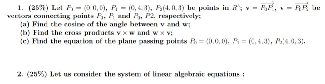 PoP be
1. (25%) Let Po = (0,0,0), P1 = (0, 4, 3), P2(4,0, 3) be points in R³; v = P,P1, v =
vectors connecting points Po, P¡ and Po, P2, respectively;
(a) Find the cosine of the angle between v and w;
(b) Find the cross products v x w and w x v;
(c) Find the equation of the plane passing points Po = (0,0, 0), P = (0,4, 3), P2(4, 0, 3).
%3D
2. (25%) Let us consider the system of linear algebraic equations :
