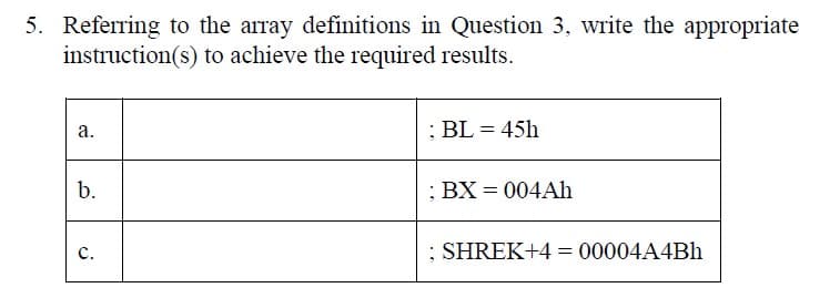 5. Referring to the array definitions in Question 3, write the appropriate
instruction(s) to achieve the required results.
a.
; BL=45h
b.
; BX = 004Ah
C.
; SHREK+4 = 00004A4Bh