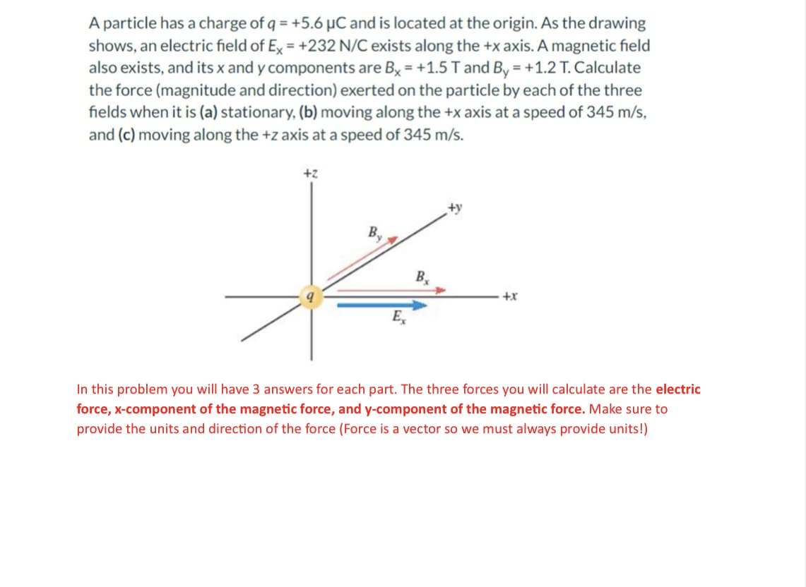 A particle has a charge of q = +5.6 µC and is located at the origin. As the drawing
shows, an electric field of Ex = +232 N/C exists along the +x axis. A magnetic field
also exists, and its x and y components are Bx = +1.5 T and By = +1.2 T. Calculate
the force (magnitude and direction) exerted on the particle by each of the three
fields when it is (a) stationary, (b) moving along the +x axis at a speed of 345 m/s,
and (c) moving along the +z axis at a speed of 345 m/s.
+2
Ex
B
+y
+x
In this problem you will have 3 answers for each part. The three forces you will calculate are the electric
force, x-component of the magnetic force, and y-component of the magnetic force. Make sure to
provide the units and direction of the force (Force is a vector so we must always provide units!)