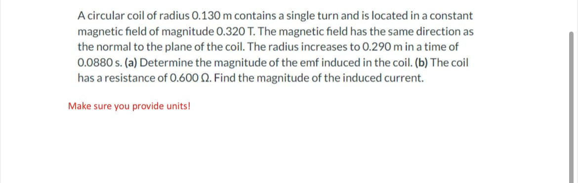 A circular coil of radius 0.130 m contains a single turn and is located in a constant
magnetic field of magnitude 0.320 T. The magnetic field has the same direction as
the normal to the plane of the coil. The radius increases to 0.290 m in a time of
0.0880 s. (a) Determine the magnitude of the emf induced in the coil. (b) The coil
has a resistance of 0.600 Q. Find the magnitude of the induced current.
Make sure you provide units!