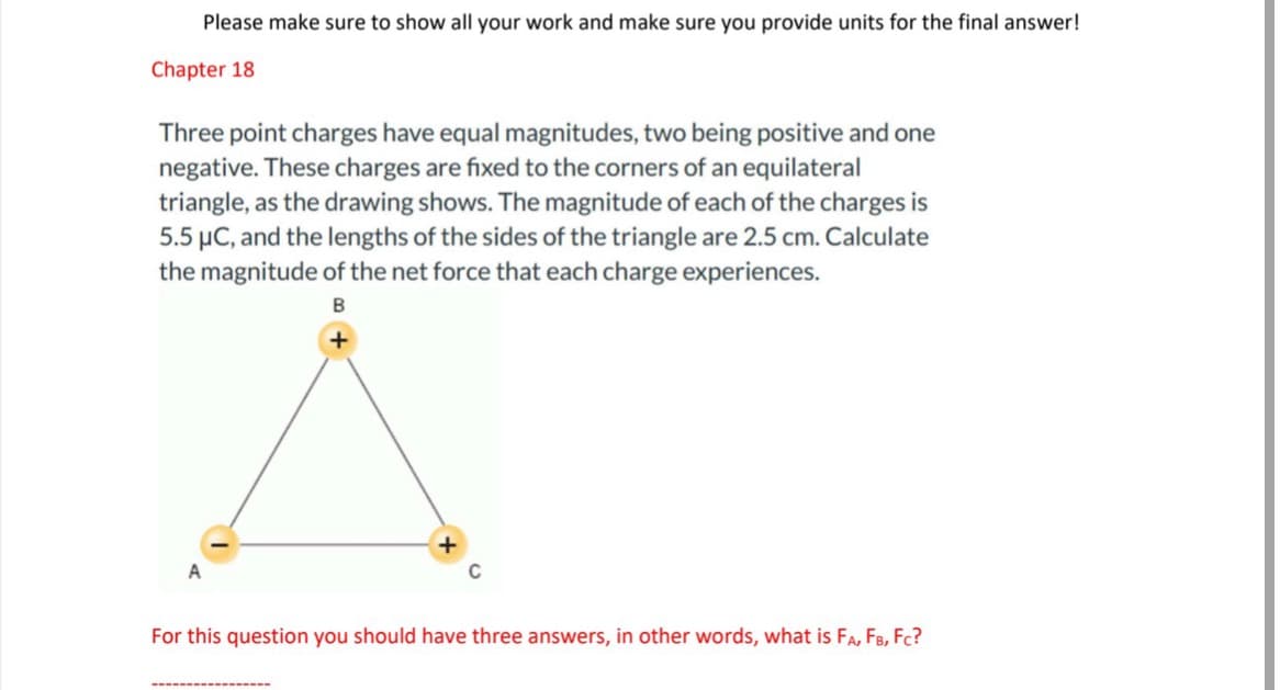 Please make sure to show all your work and make sure you provide units for the final answer!
Chapter 18
Three point charges have equal magnitudes, two being positive and one
negative. These charges are fixed to the corners of an equilateral
triangle, as the drawing shows. The magnitude of each of the charges is
5.5 μC, and the lengths of the sides of the triangle are 2.5 cm. Calculate
the magnitude of the net force that each charge experiences.
B
For this question you should have three answers, in other words, what is FA, FB, FC?