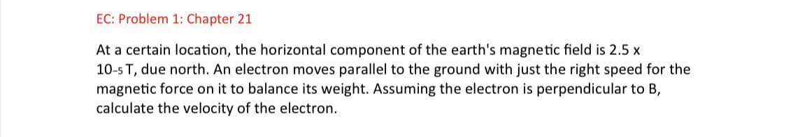 EC: Problem 1: Chapter 21
At a certain location, the horizontal component of the earth's magnetic field is 2.5 x
10-5 T, due north. An electron moves parallel to the ground with just the right speed for the
magnetic force on it to balance its weight. Assuming the electron is perpendicular to B,
calculate the velocity of the electron.