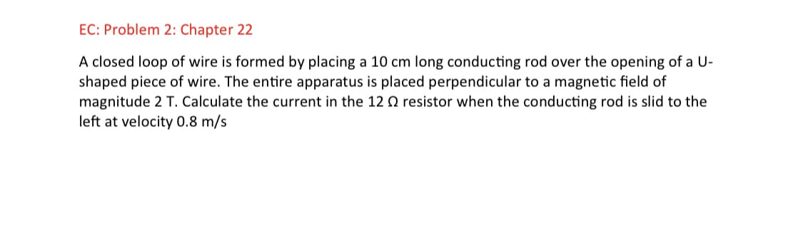 EC: Problem 2: Chapter 22
A closed loop of wire is formed by placing a 10 cm long conducting rod over the opening of a U-
shaped piece of wire. The entire apparatus is placed perpendicular to a magnetic field of
magnitude 2 T. Calculate the current in the 12 Q resistor when the conducting rod is slid to the
left at velocity 0.8 m/s