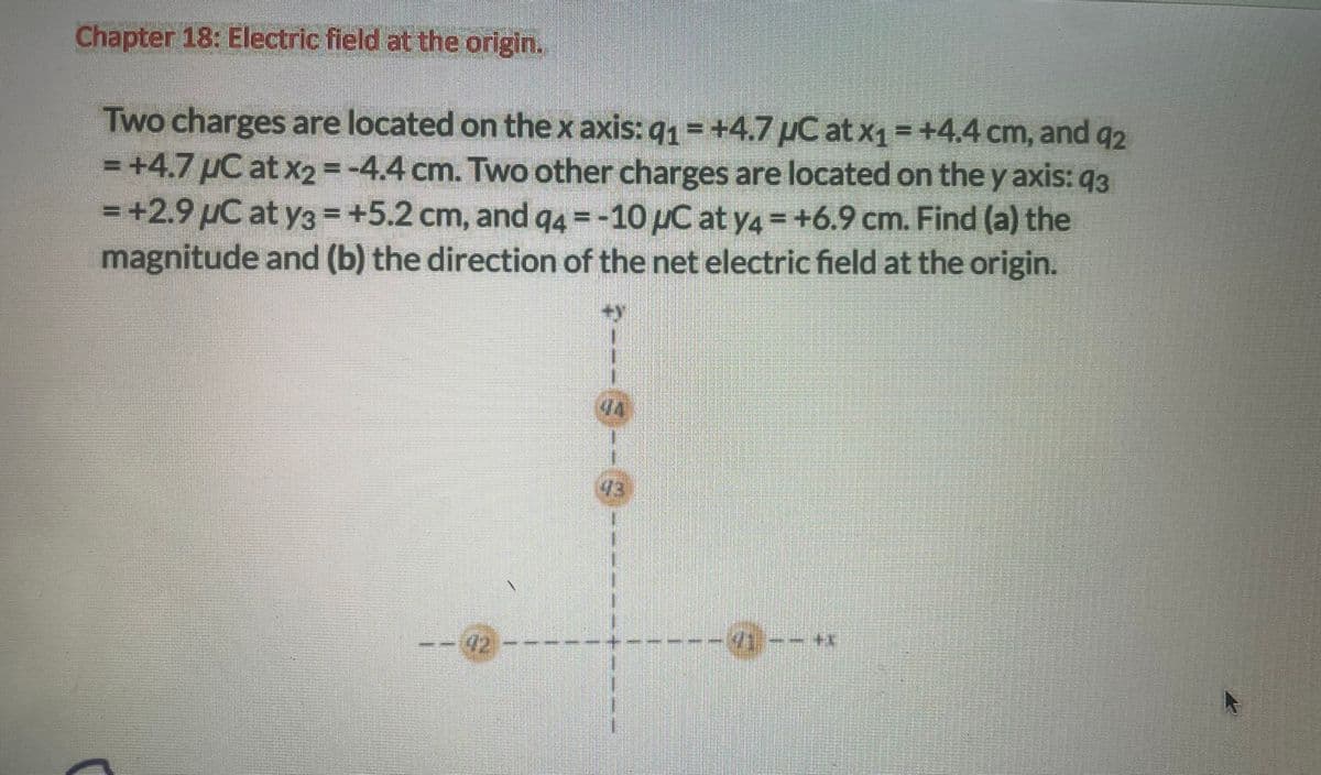 Chapter 18: Electric field at the origin.
Two charges are located on the x axis: q1= +4.7 μC at x1 = +4.4 cm, and 92
+4.7 μC at x2 = -4.4 cm. Two other charges are located on the y axis: 93
= +2.9 μC at y3 = +5.2 cm, and q4=-10 μC at y4= +6.9 cm. Find (a) the
magnitude and (b) the direction of the net electric field at the origin.
92
44
13