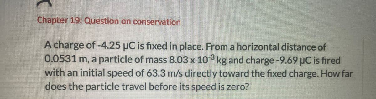 Chapter 19: Question on conservation
A charge of -4.25 μC is fixed in place. From a horizontal distance of
0.0531 m, a particle of mass 8.03 x 103 kg and charge-9.69 μC is fired
with an initial speed of 63.3 m/s directly toward the fixed charge. How far
does the particle travel before its speed is zero?