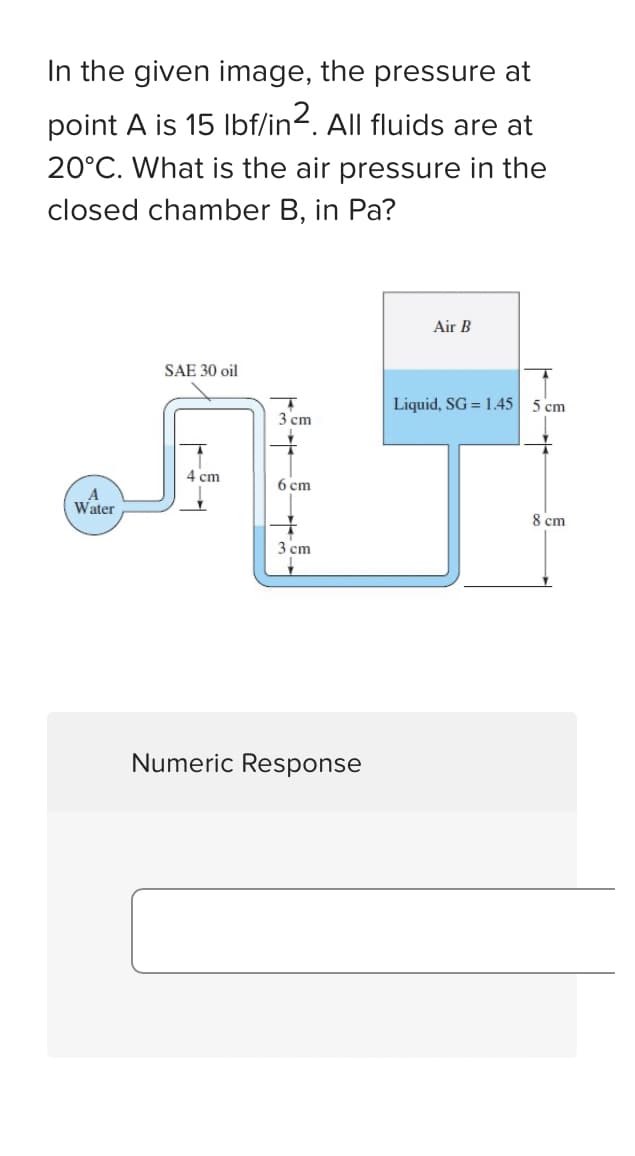 In the given image, the pressure at
point A is 15 lbf/in². All fluids are at
20°C. What is the air pressure in the
closed chamber B, in Pa?
A
Water
SAE 30 oil
4 cm
3 cm
6 cm
+
3 cm
Numeric Response
Air B
Liquid, SG = 1.45
5 cm
8 cm