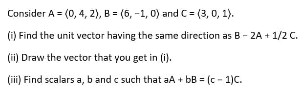 Consider A = (0, 4, 2), B = (6, -1, 0) and C = (3, 0, 1).
(i) Find the unit vector having the same direction as B - 2A + 1/2 C.
(ii) Draw the vector that you get in (i).
(iii) Find scalars a, b and c such that aA + bB = (c - 1)C.
