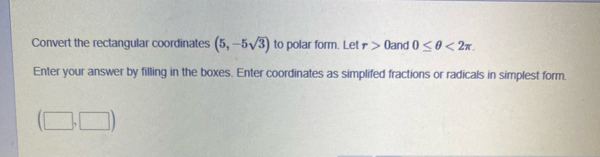 **Converting Rectangular Coordinates to Polar Coordinates**

Convert the rectangular coordinates \((5, -5\sqrt{3})\) to polar form. Let \( r > 0 \) and \( 0 \leq \theta < 2\pi \).

**Instructions:**
Enter your answer by filling in the boxes. Enter coordinates as simplified fractions or radicals in simplest form.

\[ \boxed{\phantom{00}} \quad \boxed{\phantom{00}} \] 

[Note: There are no graphs or diagrams accompanying the text.]