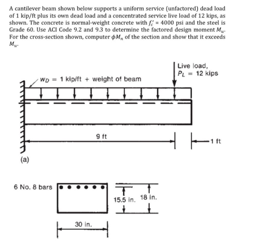 A cantilever beam shown below supports a uniform service (unfactored) dead load
of 1 kip/ft plus its own dead load and a concentrated service live load of 12 kips, as
shown. The concrete is normal-weight concrete with f = 4000 psi and the steel is
Grade 60. Use ACI Code 9.2 and 9.3 to determine the factored design moment Mu.
For the cross-section shown, computer øM, of the section and show that it exceeds
Mu.
Live load,
PL = 12 kips
WD = 1 kip/ft + weight of beam
%3D
9 ft
1 ft
(a)
6 No. 8 bars
15.5 in. 18 in.
30 in.
