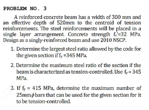 PROBLEM NO. 3
A reinforced concrete beam has a width of 300 mm and
an effective depth of 520mm to the centroid of tension
reinforcements. The steel reinforcements will be placed in a
single layer arrangement. Concrete strength f=32 MPa.
Design as a singly-reinforced beam and use 2010 NSCP.
1. Determine the largest steel ratio allowed by the code for
the given section if fy =345 MPa.
2. Determine the maximum steel ratio of the section if the
beam is characterized as tension-controlled. Use fy = 345
MPa.
3. If fy = 415 MPa, determine the maximum number of
25mmøbars that can be used for the given section for it
to be tension-controlled.
