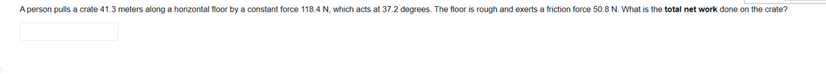 A person pulls a crate 41.3 meters along a horizontal floor by a constant force 118.4 N, which acts at 37.2 degrees. The floor is rough and exerts a friction force 50.8 N. What is the total net work done on the crate?
