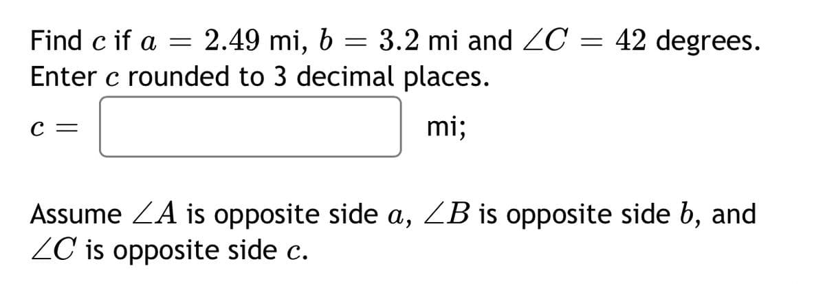 Find c if a = 2.49 mi, b = 3.2 mi and ZC = 42 degrees.
Enter c rounded to 3 decimal places.
С —
mi;
Assume ZA is opposite side a, ZB is opposite side b, and
ZC is opposite side c.
