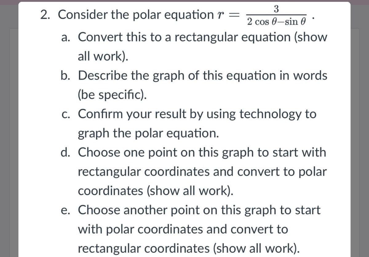 3
2. Consider the polar equation r =
2 cos 0-sin 0
a. Convert this to a rectangular equation (show
all work).
b. Describe the graph of this equation in words
(be specific).
c. Confirm your result by using technology to
graph the polar equation.
d. Choose one point on this graph to start with
rectangular coordinates and convert to polar
coordinates (show all work).
e. Choose another point on this graph to start
with polar coordinates and convert to
rectangular coordinates (show all work).
