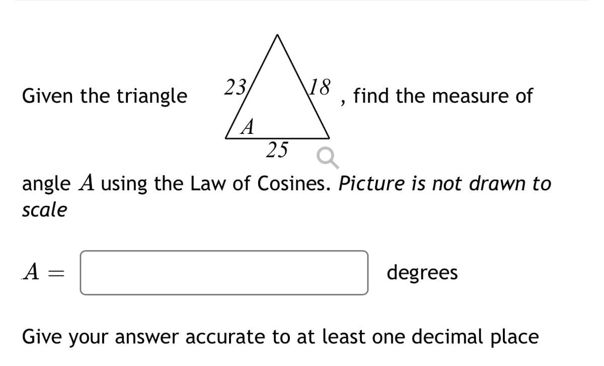 Given the triangle
23
18
find the measure of
A
25
angle A using the Law of Cosines. Picture is not drawn to
scale
A
degrees
Give your answer accurate to at least one decimal place
