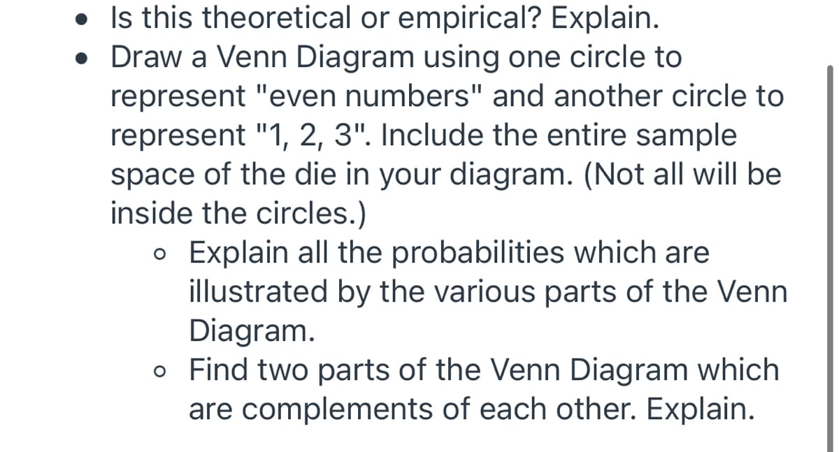 • Is this theoretical or empirical? Explain.
• Draw a Venn Diagram using one circle to
represent "even numbers" and another circle to
represent "1, 2, 3". Include the entire sample
space of the die in your diagram. (Not all will be
inside the circles.)
o Explain all the probabilities which are
illustrated by the various parts of the Venn
Diagram.
o Find two parts of the Venn Diagram which
are complements of each other. Explain.