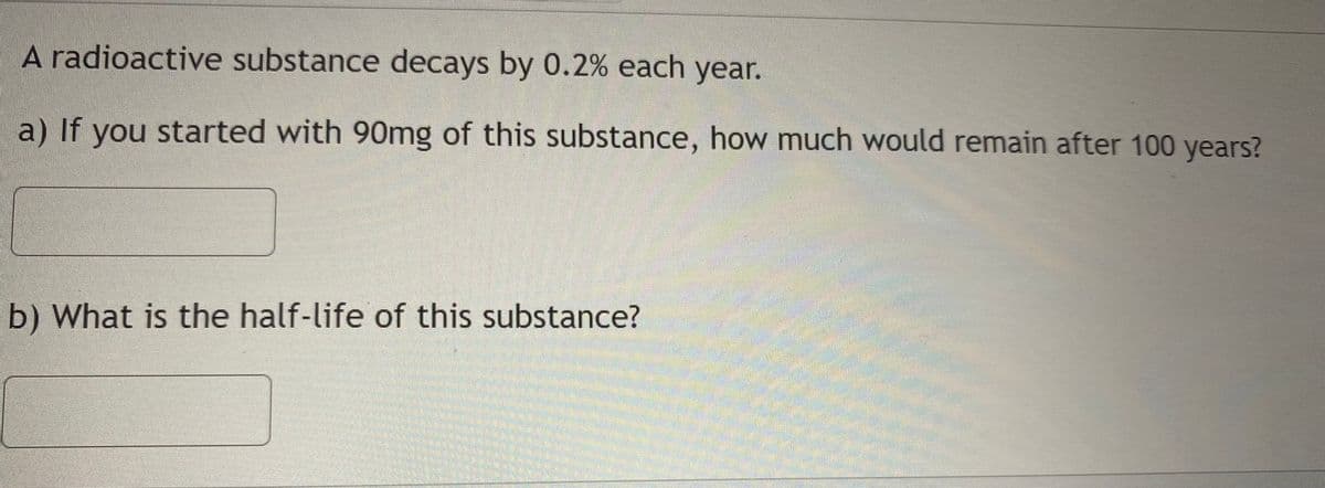 ---

### Radioactive Decay Exercise

#### Problem Statement:

A radioactive substance decays by 0.2% each year.

#### Questions:

a) If you started with 90mg of this substance, how much would remain after 100 years?

[Text Box for Answer]

b) What is the half-life of this substance?

[Text Box for Answer]

---

Explanation: To solve part (a), use the exponential decay formula:

\[ A = P(1 - r)^t \]

where:
- \( A \) is the amount that remains after time \( t \).
- \( P \) is the initial amount (90mg in this case).
- \( r \) is the decay rate (0.2% or 0.002 as a decimal).
- \( t \) is the time in years (100 years).

To solve part (b), use the formula for half-life \( T_{1/2} \):

\[ T_{1/2} = \frac{\ln(2)}{\ln(1 + r)} \]

where \( \ln \) is the natural logarithm.

Let's calculate step-by-step in the solution section.

---