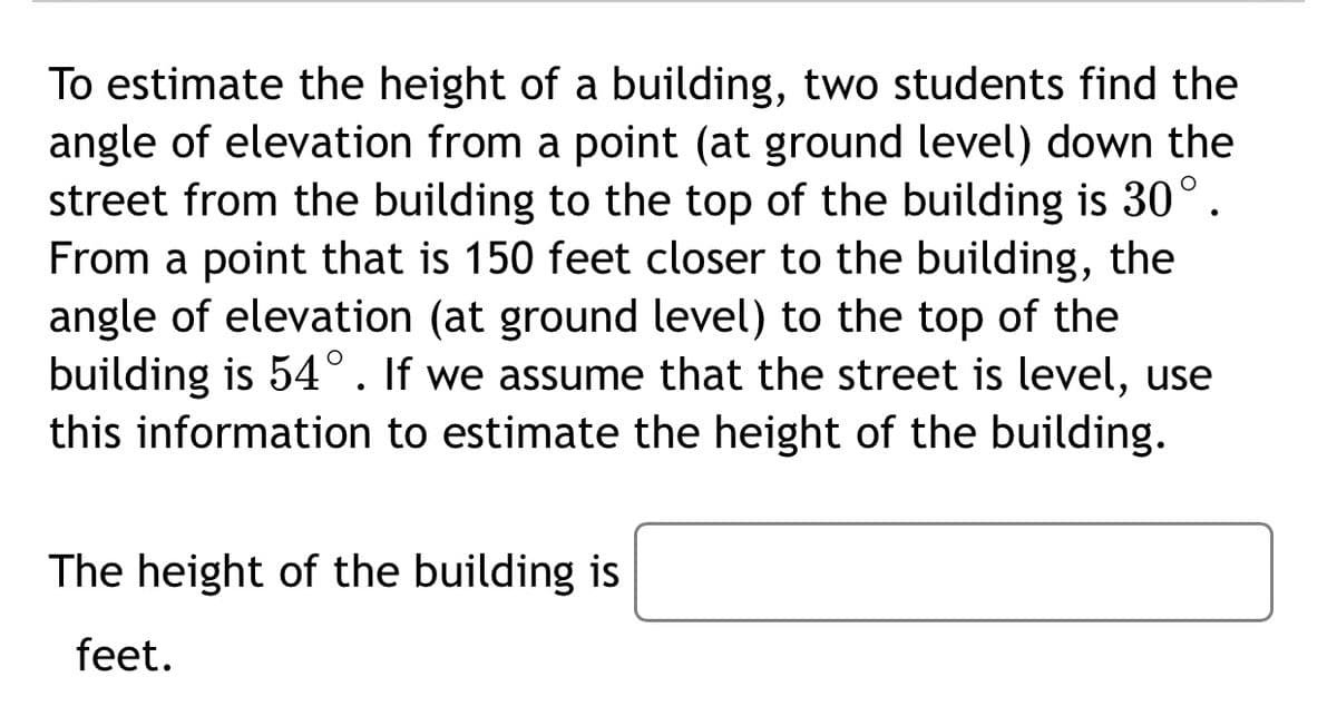 To estimate the height of a building, two students find the
angle of elevation from a point (at ground level) down the
street from the building to the top of the building is 30°.
From a point that is 150 feet closer to the building, the
angle of elevation (at ground level) to the top of the
building is 54°. If we assume that the street is level, use
this information to estimate the height of the building.
The height of the building is
feet.
