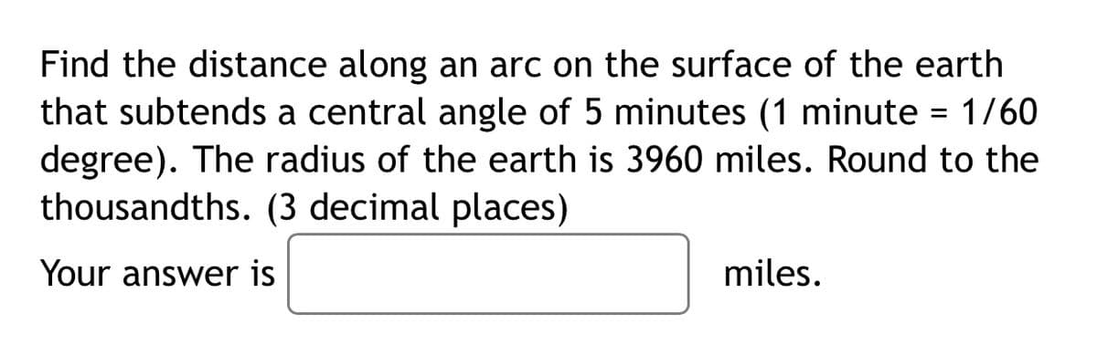 Find the distance along an arc on the surface of the earth
that subtends a central angle of 5 minutes (1 minute = 1/60
degree). The radius of the earth is 3960 miles. Round to the
thousandths. (3 decimal places)
Your answer is
miles.
