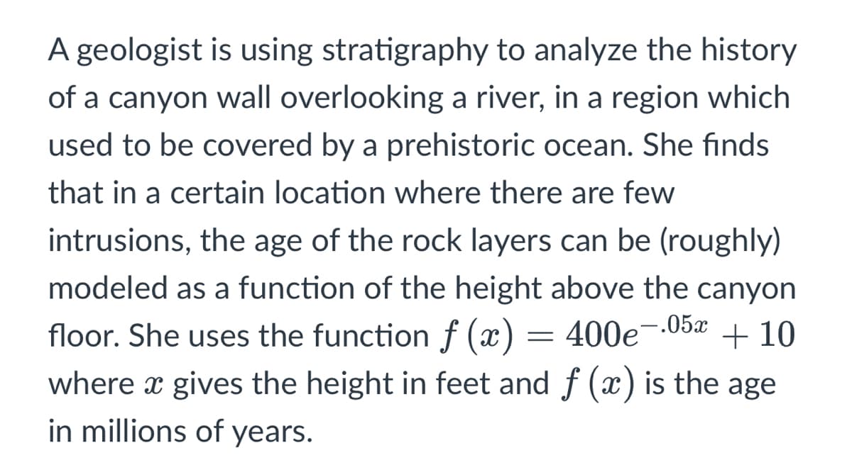 A geologist is using stratigraphy to analyze the history
of a canyon wall overlooking a river, in a region which
used to be covered by a prehistoric ocean. She finds
that in a certain location where there are few
intrusions, the age of the rock layers can be (roughly)
modeled as a function of the height above the canyon
floor. She uses the function f (x) = 400e--05x
where x gives the height in feet and f (x) is the age
in millions of years.
+ 10
