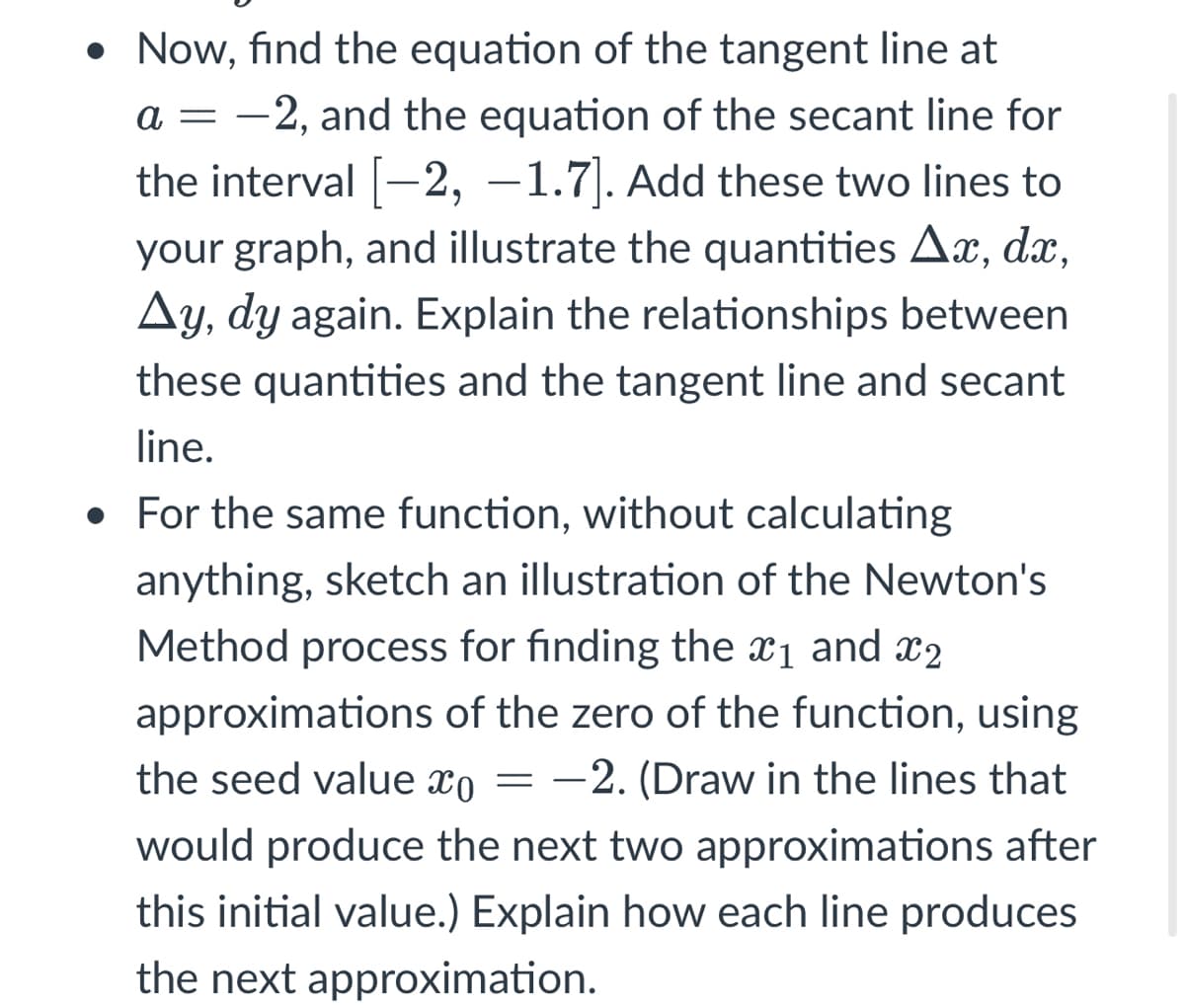 • Now, find the equation of the tangent line at
a = -2, and the equation of the secant line for
the interval [-2, –1.7]. Add these two lines to
your graph, and illustrate the quantities Ax, dx,
Ay,
dy again. Explain the relationships between
these quantities and the tangent line and secant
line.
• For the same function, without calculating
anything, sketch an illustration of the Newton's
Method process for finding the x1 and x2
approximations of the zero of the function, using
the seed value xo = -2. (Draw in the lines that
would produce the next two approximations after
this initial value.) Explain how each line produces
the next approximation.
