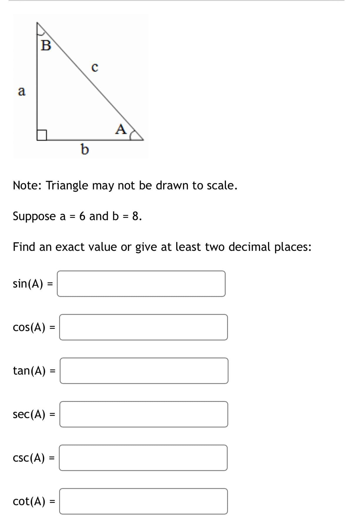 B
a
A
b
Note: Triangle may not be drawn to scale.
Suppose a = 6 and b = 8.
Find an exact value or give at least two decimal places:
sin(A) =
cos(A) =
%3D
tan(A) =
sec(A) =
csC(A) =
%3D
cot(A) =
