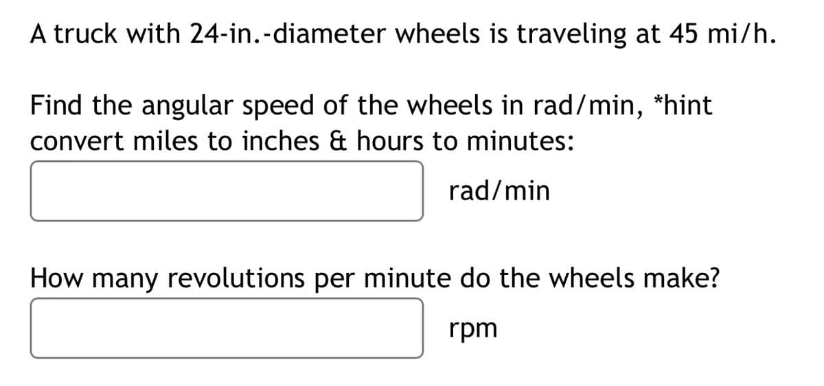 A truck with 24-in.-diameter wheels is traveling at 45 mi/h.
Find the angular speed of the wheels in rad/min, *hint
convert miles to inches & hours to minutes:
rad/min
How many revolutions per minute do the wheels make?
rpm
