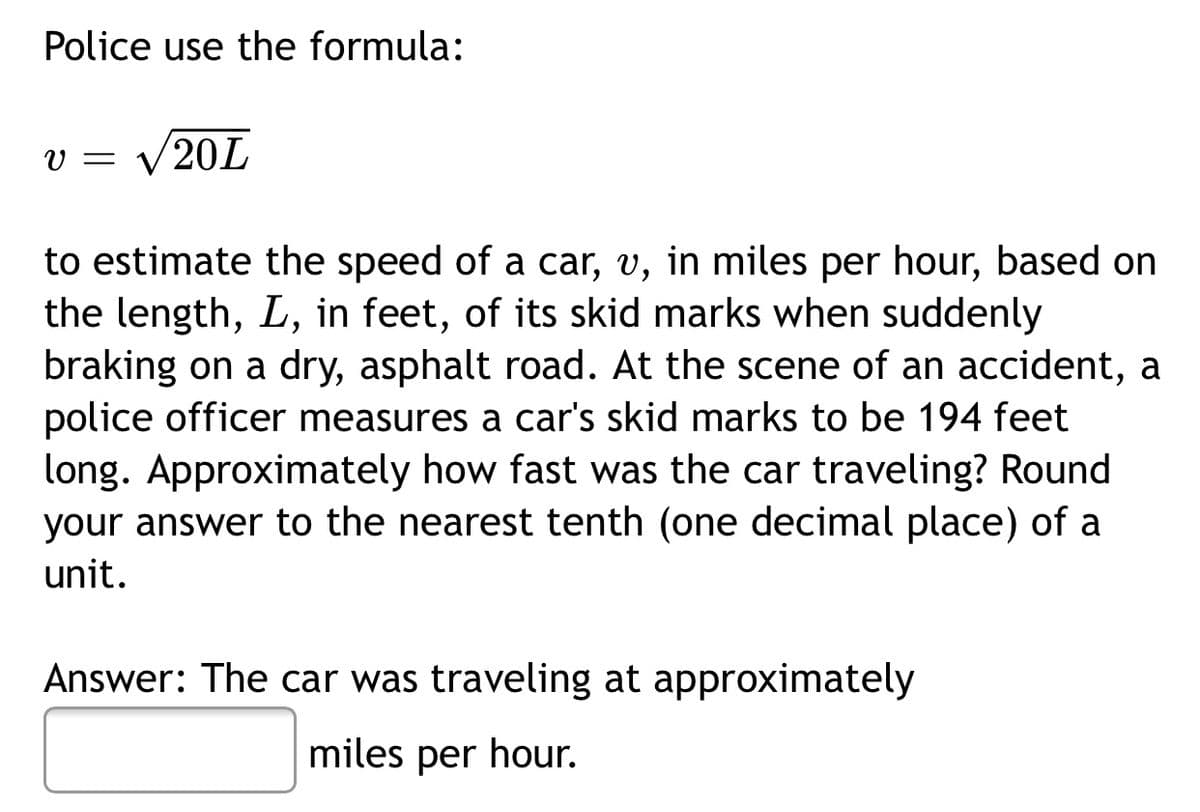 Police use the formula:
v = V20L
to estimate the speed of a car, v, in miles per hour, based on
the length, L, in feet, of its skid marks when suddenly
braking on a dry, asphalt road. At the scene of an accident, a
police officer measures a car's skid marks to be 194 feet
long. Approximately how fast was the car traveling? Round
your answer to the nearest tenth (one decimal place) of a
unit.
Answer: The car was traveling at approximately
miles per hour.
