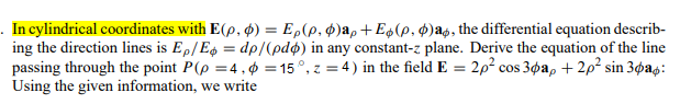 . In cylindrical coordinates with E(p, ø) = E,(p, ¢)a, + E$(p, $)ag, the differential equation describ-
ing the direction lines is E,/Es = dp/(pdø) in any constant-z plane. Derive the equation of the line
passing through the point P(p =4,¢ = 15°, z = 4) in the field E = 2p? cos 3øa, + 2p? sin 3øag:
Using the given information, we write
