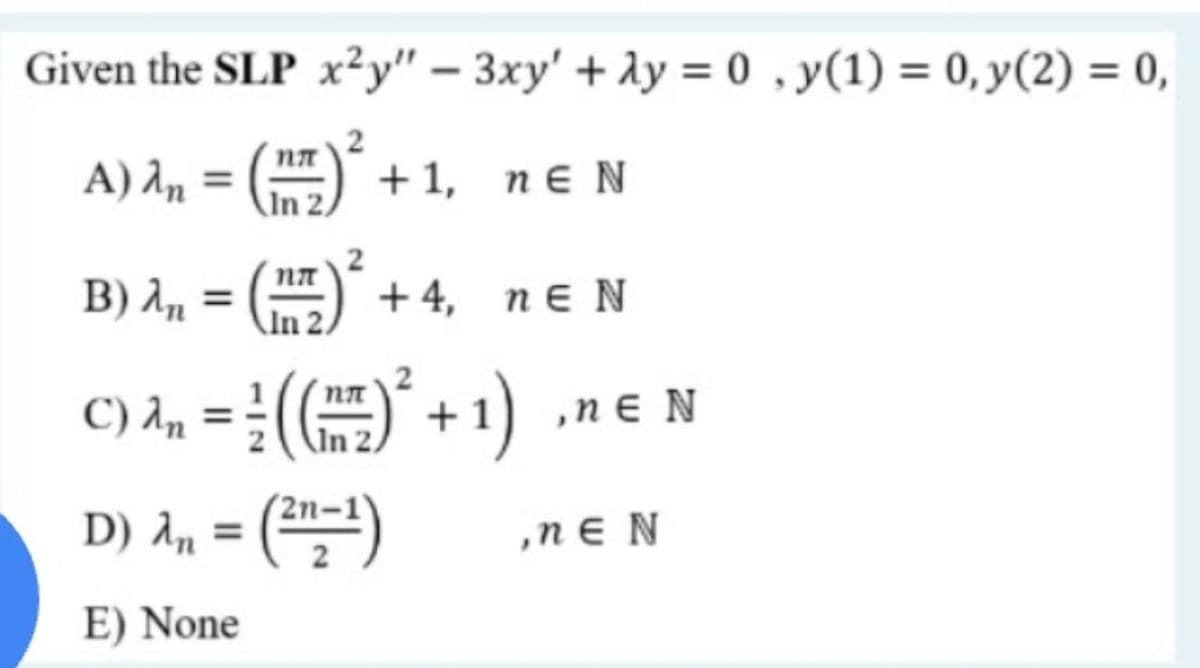 Given the SLP x²y" – 3xy' + Ay = 0 , y(1) = 0, y(2) = 0,
%3D
A) An
) +1, neN
B) 1, =
2
+4, пE N
C) A, = :()* + 1) .ne N
D) A,, = ("=)
nɛ
,n ɛ N
%3D
E) None
