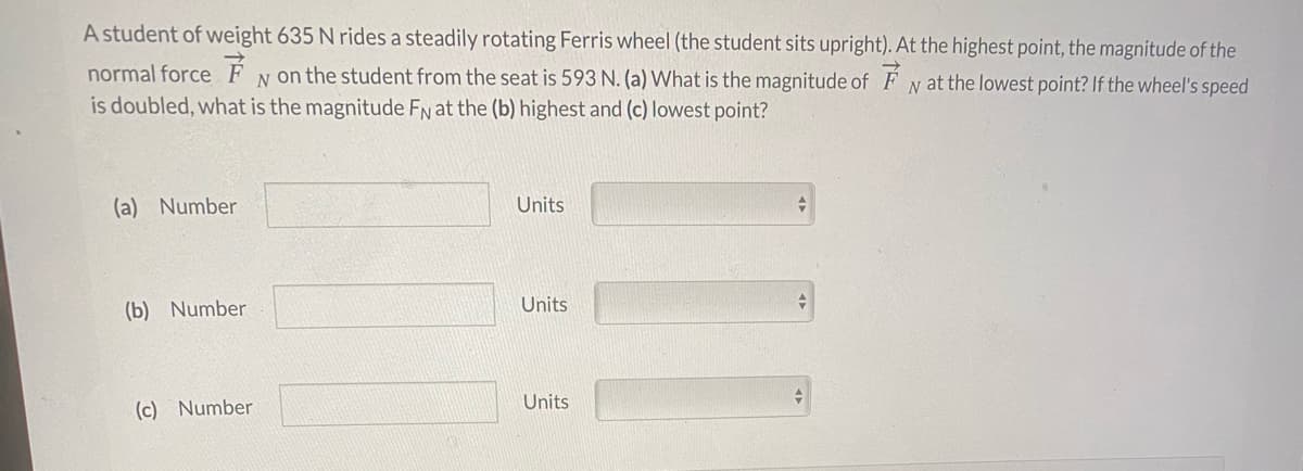 A student of weight 635 N rides a steadily rotating Ferris wheel (the student sits upright). At the highest point, the magnitude of the
normal force É
is doubled, what is the magnitude FN at the (b) highest and (c) lowest point?
N on the student from the seat is 593 N. (a) What is the magnitude of F N at the lowest point? If the wheel's speed
(a) Number
Units
(b) Number
Units
Units
(c) Number
